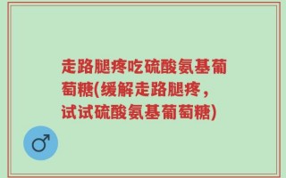 走路腿疼吃硫酸氨基葡萄糖(缓解走路腿疼，试试硫酸氨基葡萄糖)