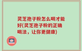 灵芝孢子粉怎么喝才能好(灵芝孢子粉的正确喝法，让你更健康)
