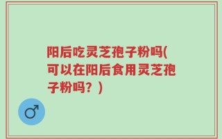 阳后吃灵芝孢子粉吗(可以在阳后食用灵芝孢子粉吗？)