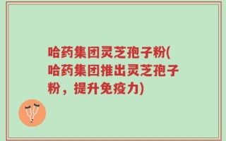 哈药集团灵芝孢子粉(哈药集团推出灵芝孢子粉，提升免疫力)