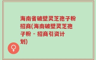 海南省破壁灵芝孢子粉招商(海南破壁灵芝孢子粉 - 招商引资计划)