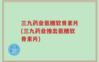 三九药业氨糖软骨素片(三九药业推出氨糖软骨素片)