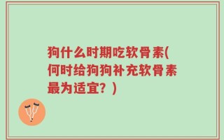 狗什么时期吃软骨素(何时给狗狗补充软骨素最为适宜？)