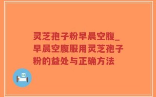 灵芝孢子粉早晨空腹_早晨空腹服用灵芝孢子粉的益处与正确方法
