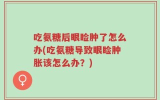 吃氨糖后眼睑肿了怎么办(吃氨糖导致眼睑肿胀该怎么办？)