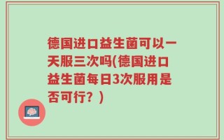 德国进口益生菌可以一天服三次吗(德国进口益生菌每日3次服用是否可行？)