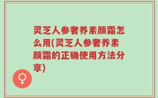 灵芝人参奢养素颜霜怎么用(灵芝人参奢养素颜霜的正确使用方法分享)