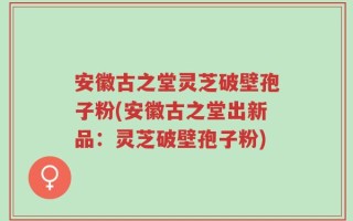 安徽古之堂灵芝破壁孢子粉(安徽古之堂出新品：灵芝破壁孢子粉)