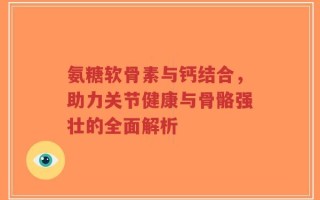 氨糖软骨素与钙结合，助力关节健康与骨骼强壮的全面解析
