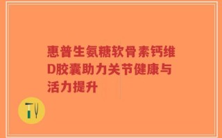 惠普生氨糖软骨素钙维D胶囊助力关节健康与活力提升