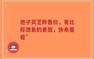 孢子灵芝粉售价，竟比你想象的更低，快来看看”