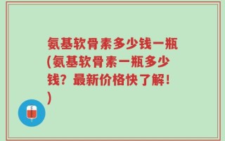 氨基软骨素多少钱一瓶(氨基软骨素一瓶多少钱？最新价格快了解！)
