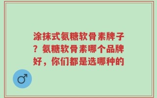 涂抹式氨糖软骨素牌子？氨糖软骨素哪个品牌好，你们都是选哪种的