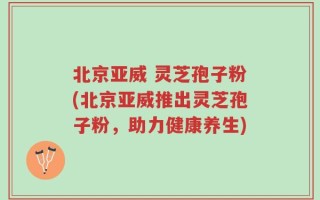 北京亚威 灵芝孢子粉(北京亚威推出灵芝孢子粉，助力健康养生)