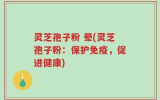 灵芝孢子粉 晕(灵芝孢子粉：保护免疫，促进健康)
