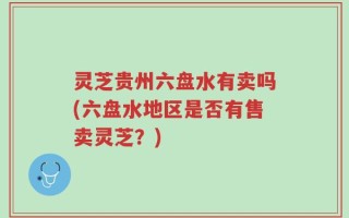 灵芝贵州六盘水有卖吗(六盘水地区是否有售卖灵芝？)