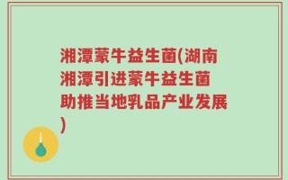 湘潭蒙牛益生菌(湖南湘潭引进蒙牛益生菌 助推当地乳品产业发展)