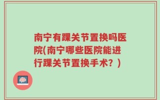 南宁有踝关节置换吗医院(南宁哪些医院能进行踝关节置换手术？)