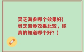 灵芝海参哪个效果好(灵芝海参效果比较，你真的知道哪个好？)
