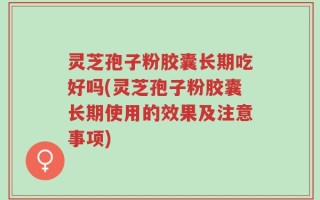 灵芝孢子粉胶囊长期吃好吗(灵芝孢子粉胶囊长期使用的效果及注意事项)