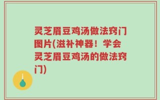 灵芝眉豆鸡汤做法窍门图片(滋补神器！学会灵芝眉豆鸡汤的做法窍门)