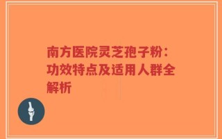 南方医院灵芝孢子粉：功效特点及适用人群全解析