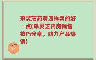 采灵芝药房怎样卖的好一点(采灵芝药房销售技巧分享，助力产品热销)