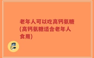 老年人可以吃高钙氨糖(高钙氨糖适合老年人食用)