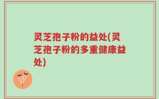 灵芝孢子粉的益处(灵芝孢子粉的多重健康益处)