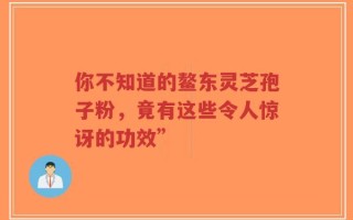 你不知道的鳌东灵芝孢子粉，竟有这些令人惊讶的功效”