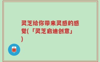 灵芝给你带来灵感的感觉(「灵芝启迪创意」)