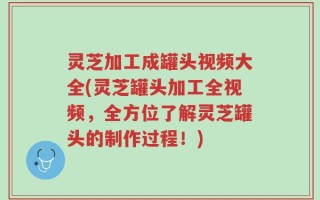 灵芝加工成罐头视频大全(灵芝罐头加工全视频，全方位了解灵芝罐头的制作过程！)