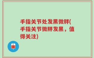 手指关节处发黑微胖(手指关节微胖发黑，值得关注)