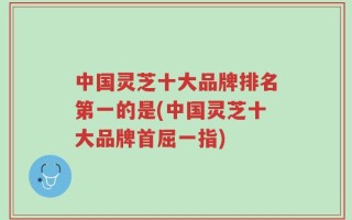 中国灵芝十大品牌排名第一的是(中国灵芝十大品牌首屈一指)