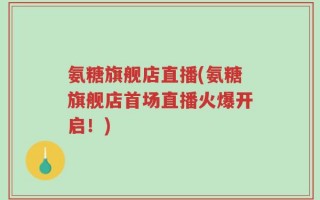 氨糖旗舰店直播(氨糖旗舰店首场直播火爆开启！)