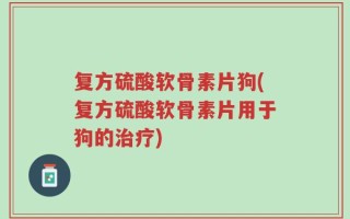 复方硫酸软骨素片狗(复方硫酸软骨素片用于狗的治疗)