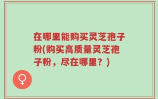 在哪里能购买灵芝孢子粉(购买高质量灵芝孢子粉，尽在哪里？)
