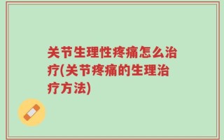 关节生理性疼痛怎么治疗(关节疼痛的生理治疗方法)