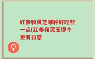 红参和灵芝哪种好吃些一点(红参和灵芝哪个更有口感