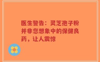 医生警告：灵芝孢子粉并非您想象中的保健良药，让人震惊