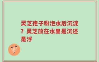 灵芝孢子粉泡水后沉淀？灵芝放在水里是沉还是浮