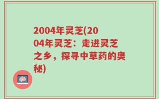 2004年灵芝(2004年灵芝：走进灵芝之乡，探寻中草药的奥秘)