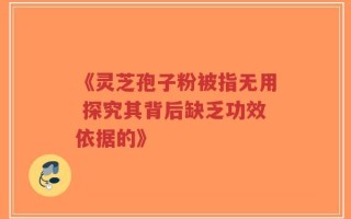 《灵芝孢子粉被指无用 探究其背后缺乏功效依据的》