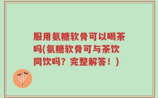 服用氨糖软骨可以喝茶吗(氨糖软骨可与茶饮同饮吗？完整解答！)