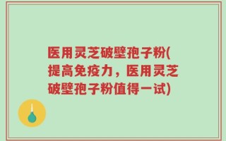 医用灵芝破壁孢子粉(提高免疫力，医用灵芝破壁孢子粉值得一试)