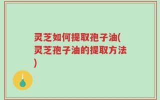 灵芝如何提取孢子油(灵芝孢子油的提取方法)