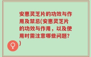 安惠灵芝片的功效与作用及禁忌(安惠灵芝片的功效与作用，以及使用时需注意哪些问题？)