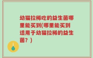 幼猫拉稀吃的益生菌哪里能买到(哪里能买到适用于幼猫拉稀的益生菌？)