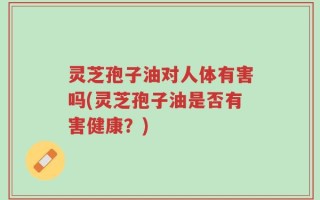 灵芝孢子油对人体有害吗(灵芝孢子油是否有害健康？)