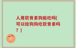 人用软骨素狗能吃吗(可以给狗狗吃软骨素吗？)